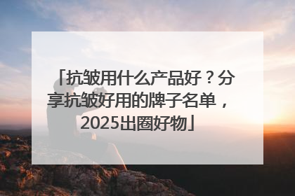 抗皱用什么产品好？分享抗皱好用的牌子名单，2025出圈好物