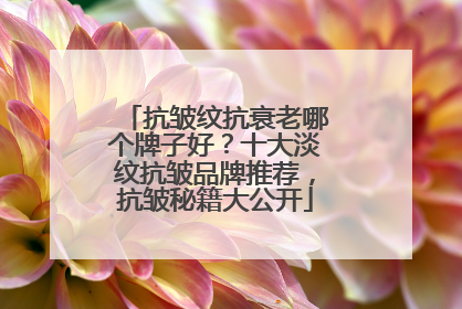 抗皱纹抗衰老哪个牌子好？十大淡纹抗皱品牌推荐，抗皱秘籍大公开