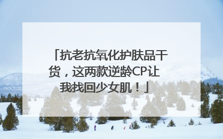 抗老抗氧化护肤品干货，这两款逆龄CP让我找回少女肌！
