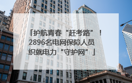 护航青春“赶考路”！2896名电网保障人员织就电力“守护网”
