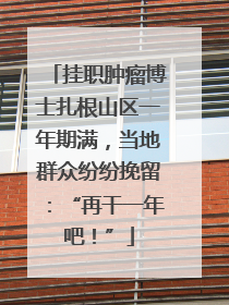 挂职肿瘤博士扎根山区一年期满，当地群众纷纷挽留：“再干一年吧！”