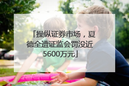 操纵证券市场，夏德全遭证监会罚没近5600万元