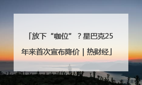 放下“咖位”？星巴克25年来首次宣布降价｜热财经