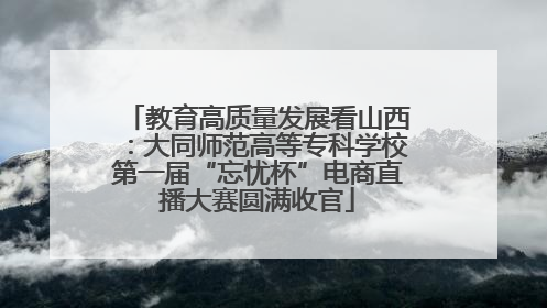 教育高质量发展看山西：大同师范高等专科学校第一届“忘忧杯”电商直播大赛圆满收官