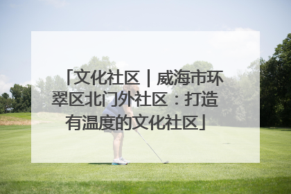 文化社区｜威海市环翠区北门外社区：打造有温度的文化社区