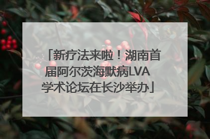 新疗法来啦！湖南首届阿尔茨海默病LVA学术论坛在长沙举办