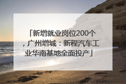 新增就业岗位200个，广州增城：新程汽车工业华南基地全面投产