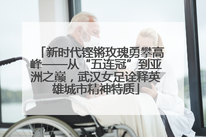 新时代铿锵玫瑰勇攀高峰——从“五连冠”到亚洲之巅，武汉女足诠释英雄城市精神特质