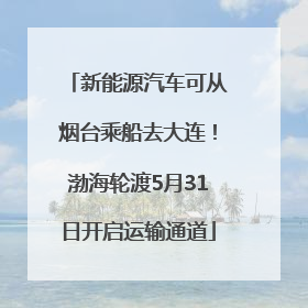 新能源汽车可从烟台乘船去大连！渤海轮渡5月31日开启运输通道