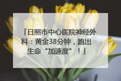 日照市中心医院神经外科：黄金38分钟，跑出生命“加速度”！