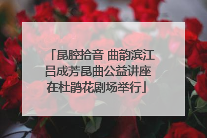 昆腔拾音 曲韵滨江 吕成芳昆曲公益讲座在杜鹃花剧场举行
