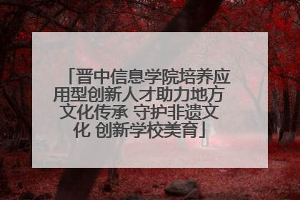晋中信息学院培养应用型创新人才助力地方文化传承 守护非遗文化 创新学校美育