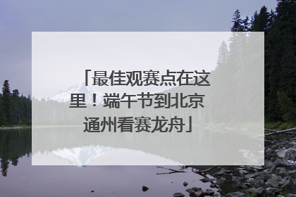 最佳观赛点在这里！端午节到北京通州看赛龙舟