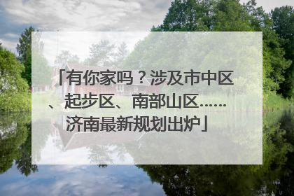 有你家吗？涉及市中区、起步区、南部山区……济南最新规划出炉