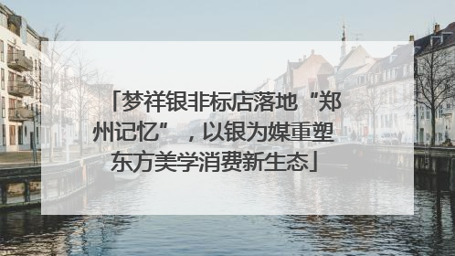 梦祥银非标店落地“郑州记忆”，以银为媒重塑东方美学消费新生态