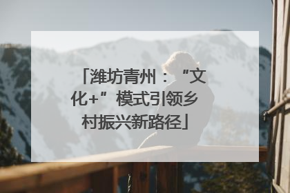 潍坊青州：“文化+”模式引领乡村振兴新路径