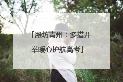 潍坊青州：多措并举暖心护航高考