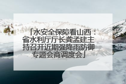 水安全保障看山西：省水利厅厅长龚孟建主持召开近期强降雨防御专题会商调度会