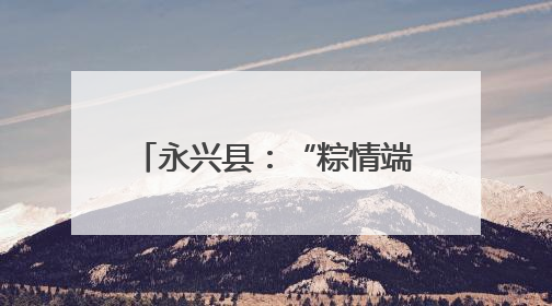 永兴县：“粽情端午” 活动暖邻里