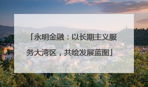 永明金融：以长期主义服务大湾区，共绘发展蓝图
