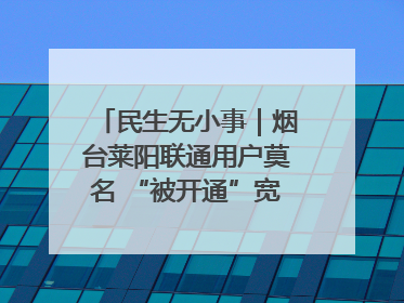 民生无小事｜烟台莱阳联通用户莫名 “被开通”宽带，40 个月扣费无人知