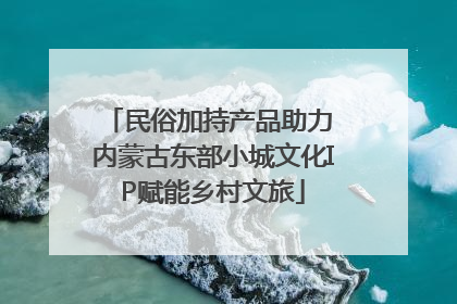 民俗加持产品助力 内蒙古东部小城文化IP赋能乡村文旅