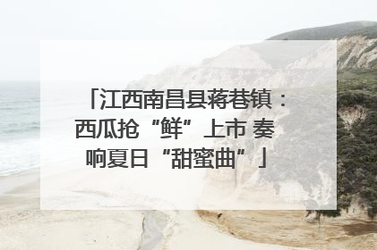 江西南昌县蒋巷镇：西瓜抢“鲜”上市 奏响夏日“甜蜜曲”