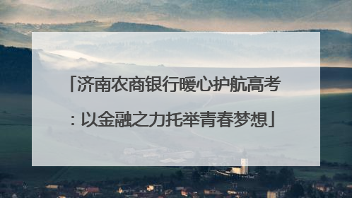 济南农商银行暖心护航高考：以金融之力托举青春梦想