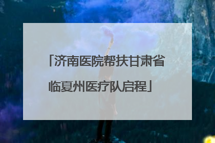 济南医院帮扶甘肃省临夏州医疗队启程