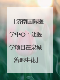 济南国际医学中心：让医学项目在泉城落地生花