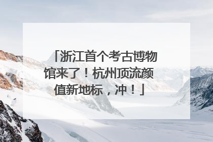 浙江首个考古博物馆来了！杭州顶流颜值新地标，冲！