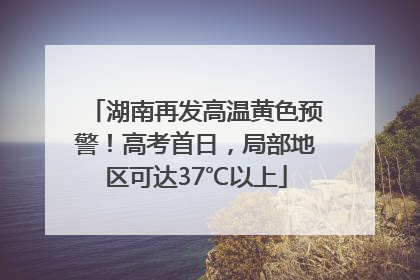 湖南再发高温黄色预警！高考首日，局部地区可达37℃以上