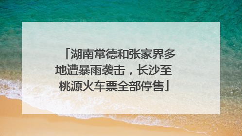 湖南常德和张家界多地遭暴雨袭击，长沙至桃源火车票全部停售