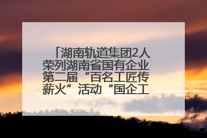 湖南轨道集团2人荣列湖南省国有企业第二届“百名工匠传薪火”活动“国企工匠”人才宣传名单