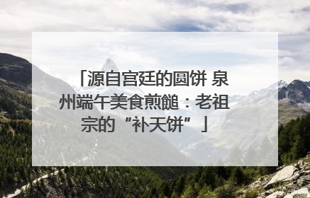 源自宫廷的圆饼 泉州端午美食煎䭔：老祖宗的“补天饼”