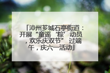 漳州芗城石亭街道：开展“童谣‘粽’动员，欢乐庆双节” 过端午，庆六一活动