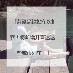 菏泽高铁站车次扩容！将新增开直达这些城市列车！