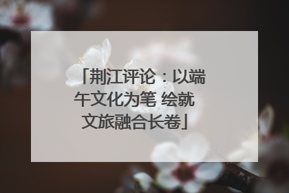 荆江评论：以端午文化为笔 绘就文旅融合长卷