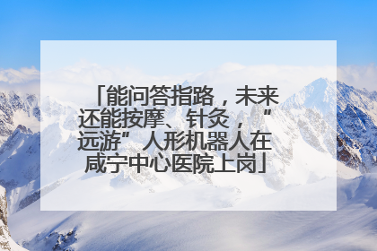 能问答指路，未来还能按摩、针灸，“远游”人形机器人在咸宁中心医院上岗
