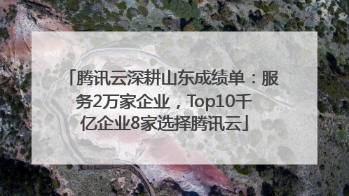 腾讯云深耕山东成绩单：服务2万家企业，Top10千亿企业8家选择腾讯云
