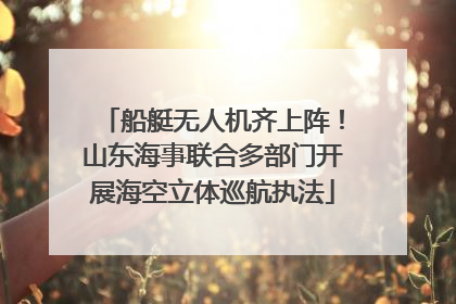 船艇无人机齐上阵！山东海事联合多部门开展海空立体巡航执法