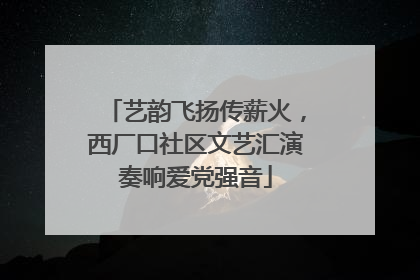 艺韵飞扬传薪火，西厂口社区文艺汇演奏响爱党强音