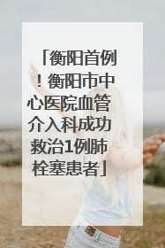 衡阳首例！衡阳市中心医院血管介入科成功救治1例肺栓塞患者