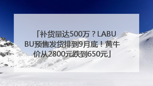 补货量达500万？LABUBU预售发货排到9月底！黄牛价从2800元跌到650元