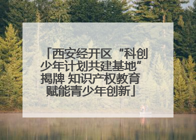 西安经开区“科创少年计划共建基地”揭牌 知识产权教育赋能青少年创新