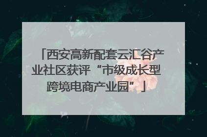 西安高新配套云汇谷产业社区获评“市级成长型跨境电商产业园”
