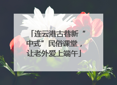 连云港古巷新“中式”民俗课堂，让老外爱上端午