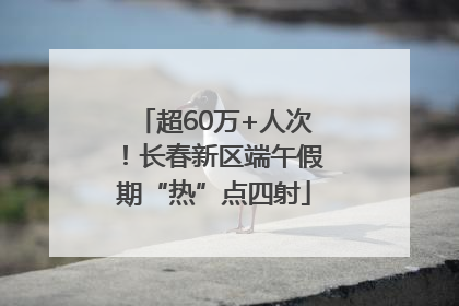 超60万+人次！长春新区端午假期“热”点四射