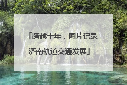 跨越十年，图片记录济南轨道交通发展