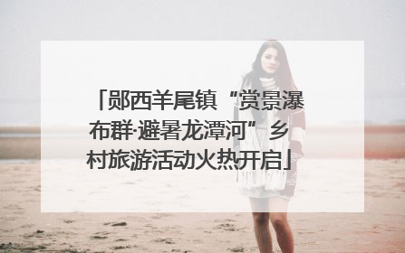 郧西羊尾镇“赏景瀑布群·避暑龙潭河”乡村旅游活动火热开启